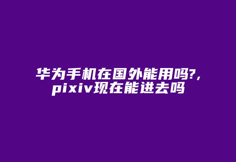 华为手机在国外能用吗?,pixiv现在能进去吗-国际网络专线