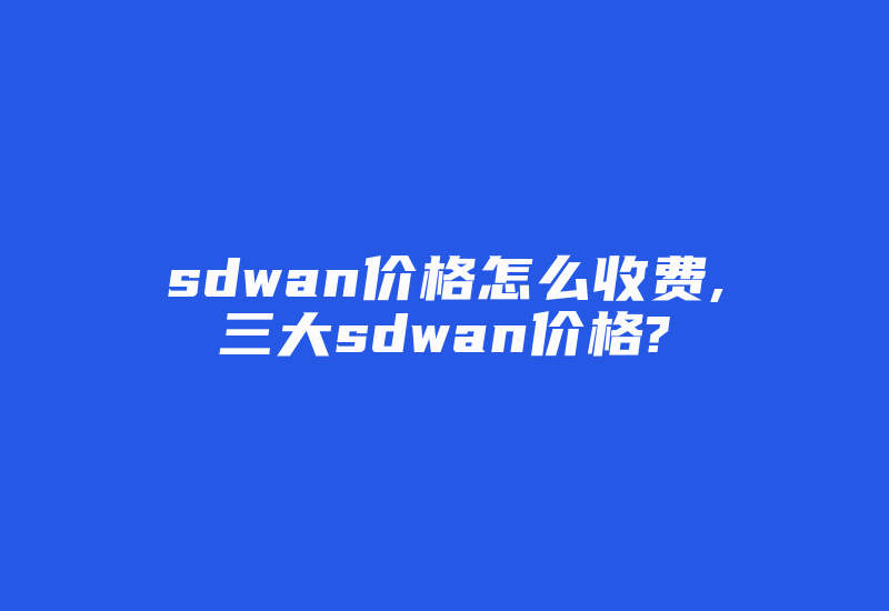 sdwan价格怎么收费,三大sdwan价格?-国际网络专线