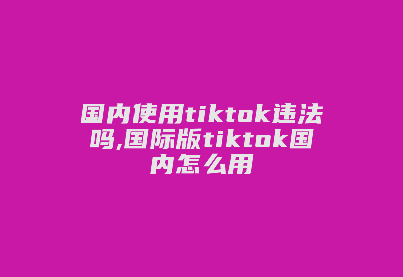 国内使用tiktok违法吗,国际版tiktok国内怎么用-国际网络专线