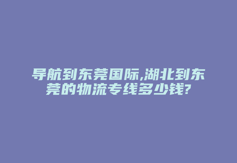 导航到东莞国际,湖北到东莞的物流专线多少钱?-国际网络专线