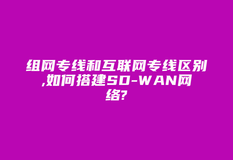 组网专线和互联网专线区别,如何搭建SD-WAN网络?-国际网络专线