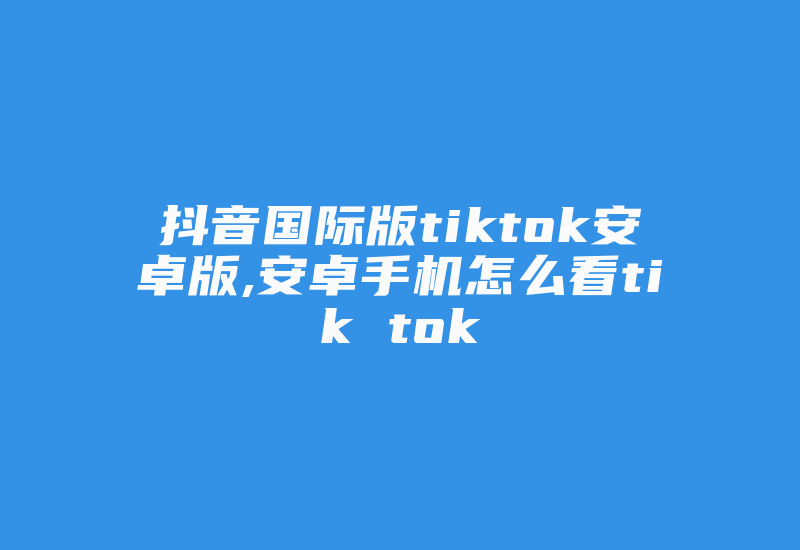 抖音国际版tiktok安卓版,安卓手机怎么看tik tok-国际网络专线