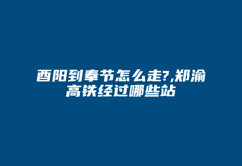 酉阳到奉节怎么走?,郑渝高铁经过哪些站-国际网络专线