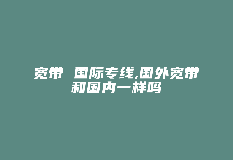 宽带 国际专线,国外宽带和国内一样吗-国际网络专线