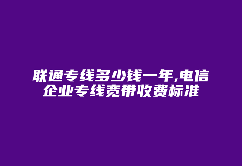 联通专线多少钱一年,电信企业专线宽带收费标准-国际网络专线